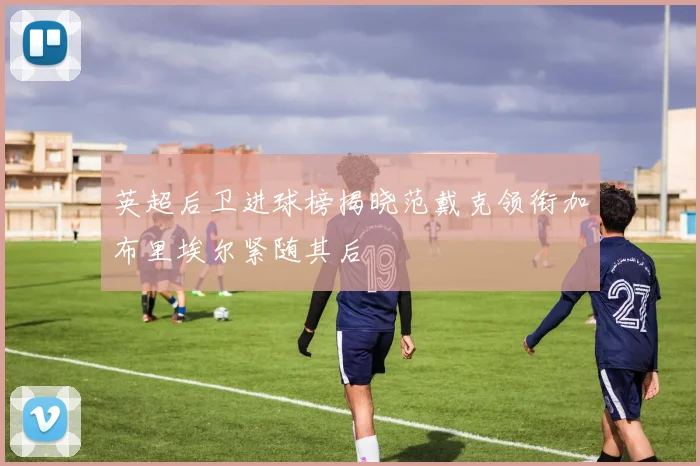英超后卫进球榜揭晓范戴克领衔加布里埃尔紧随其后