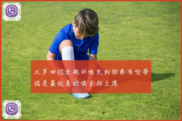 大罗回忆长跑训练失利称弗洛伦蒂诺是最优秀的俱乐部主席