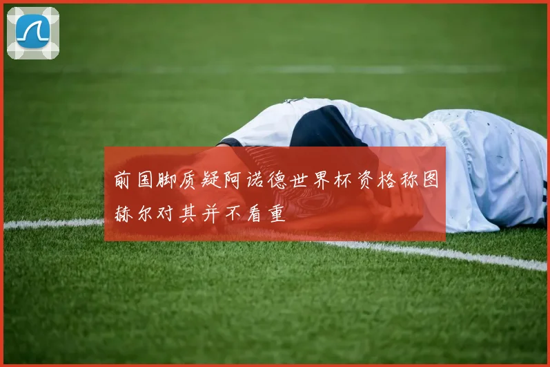 前国脚质疑阿诺德世界杯资格称图赫尔对其并不看重