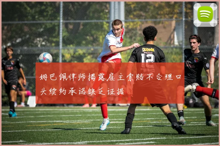 姆巴佩律师揭露雇主索赔不合理口头续约承诺缺乏证据