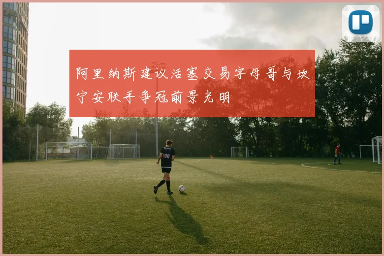 阿里纳斯建议活塞交易字母哥与坎宁安联手争冠前景光明