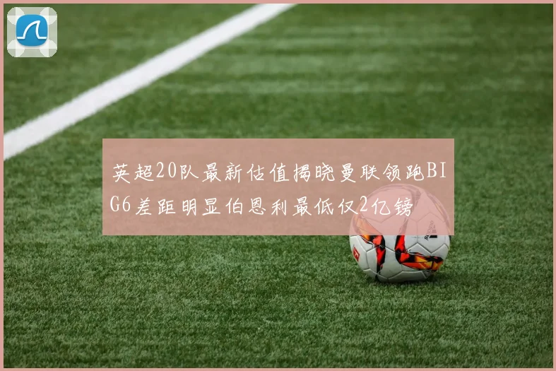 英超20队最新估值揭晓曼联领跑BIG6差距明显伯恩利最低仅2亿镑