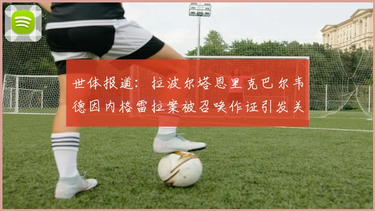 世体报道：拉波尔塔恩里克巴尔韦德因内格雷拉案被召唤作证引发关注