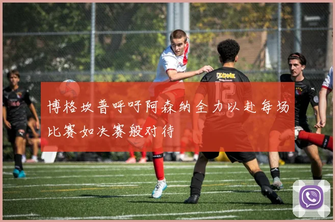 博格坎普呼吁阿森纳全力以赴每场比赛如决赛般对待