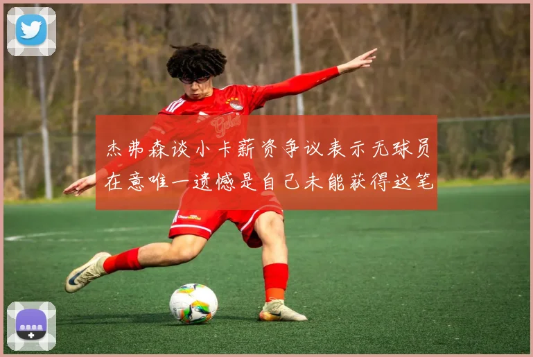 杰弗森谈小卡薪资争议表示无球员在意唯一遗憾是自己未能获得这笔钱