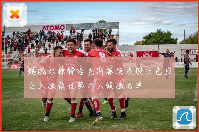 鲍威尔称赞哈克斯赛场表现出色应当入选最佳第六人候选名单