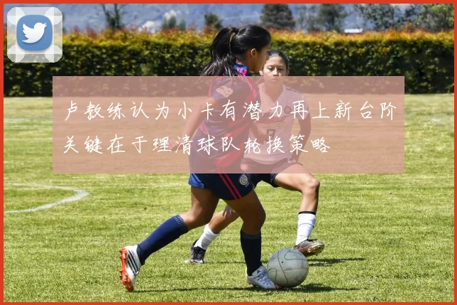 卢教练认为小卡有潜力再上新台阶关键在于理清球队轮换策略