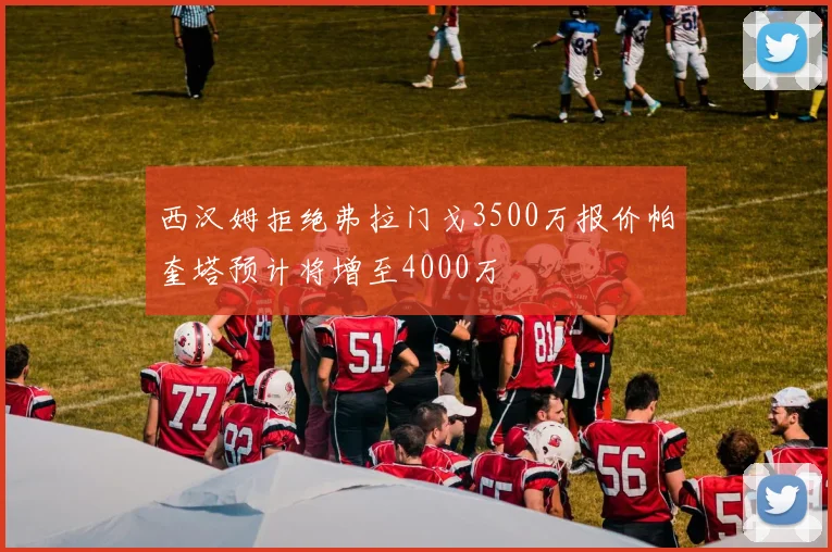 西汉姆拒绝弗拉门戈3500万报价帕奎塔预计将增至4000万
