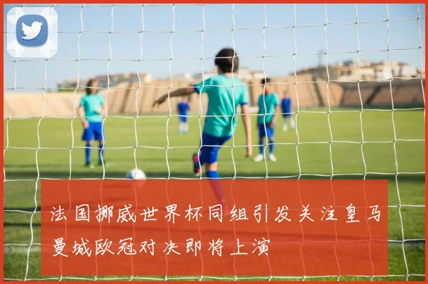 法国挪威世界杯同组引发关注皇马曼城欧冠对决即将上演