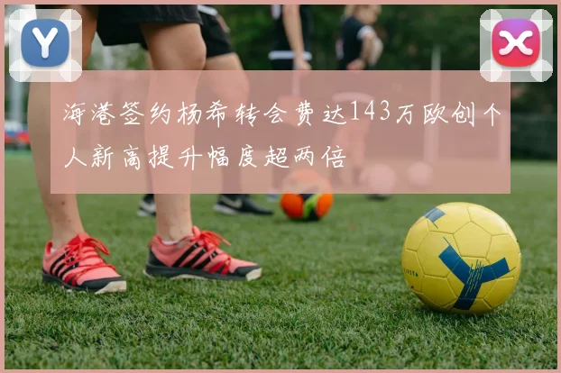 海港签约杨希转会费达143万欧创个人新高提升幅度超两倍