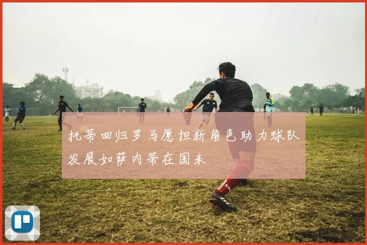 托蒂回归罗马愿担新角色助力球队发展如萨内蒂在国米