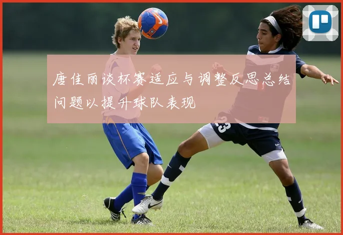 唐佳丽谈杯赛适应与调整反思总结问题以提升球队表现