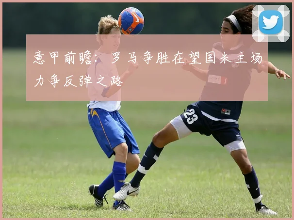 意甲前瞻：罗马争胜在望国米主场力争反弹之路