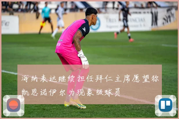 海纳表达继续担任拜仁主席愿望称凯恩诺伊尔为现象级球员